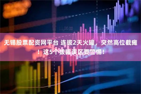 无锡股票配资网平台 连拔2天火罐，突然高位截瘫！这5个拔罐误区要警惕！