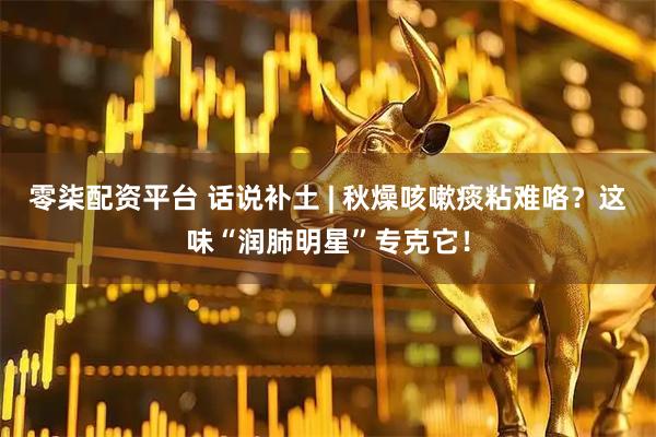 零柒配资平台 话说补土 | 秋燥咳嗽痰粘难咯？这味“润肺明星”专克它！