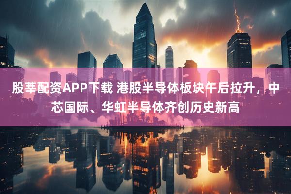 股莘配资APP下载 港股半导体板块午后拉升，中芯国际、华虹半导体齐创历史新高