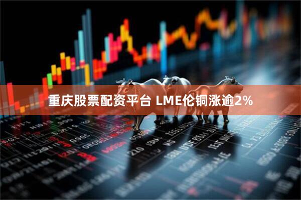 重庆股票配资平台 LME伦铜涨逾2%