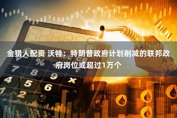 金猎人配资 沃特：特朗普政府计划削减的联邦政府岗位或超过1万个