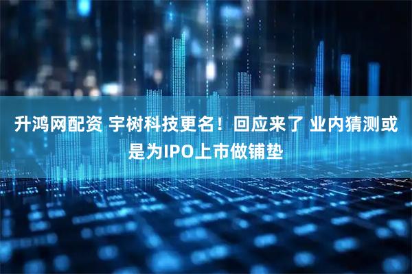 升鸿网配资 宇树科技更名！回应来了 业内猜测或是为IPO上市做铺垫