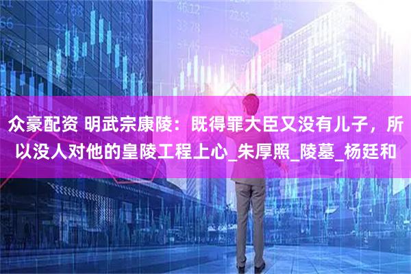 众豪配资 明武宗康陵：既得罪大臣又没有儿子，所以没人对他的皇陵工程上心_朱厚照_陵墓_杨廷和