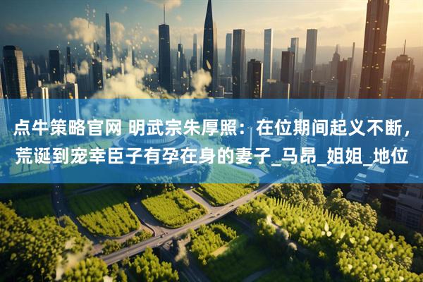 点牛策略官网 明武宗朱厚照：在位期间起义不断，荒诞到宠幸臣子有孕在身的妻子_马昂_姐姐_地位