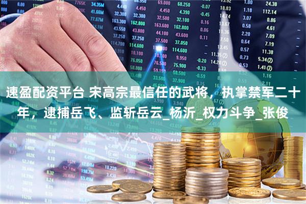 速盈配资平台 宋高宗最信任的武将，执掌禁军二十年，逮捕岳飞、监斩岳云_杨沂_权力斗争_张俊
