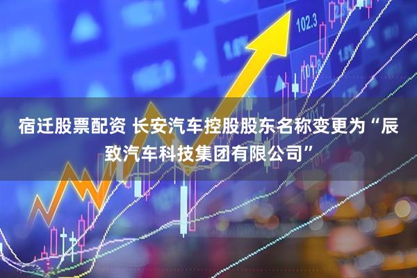 宿迁股票配资 长安汽车控股股东名称变更为“辰致汽车科技集团有限公司”
