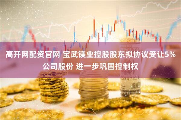 高开网配资官网 宝武镁业控股股东拟协议受让5%公司股份 进一步巩固控制权