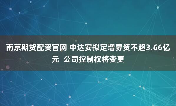 南京期货配资官网 中达安拟定增募资不超3.66亿元  公司控制权将变更
