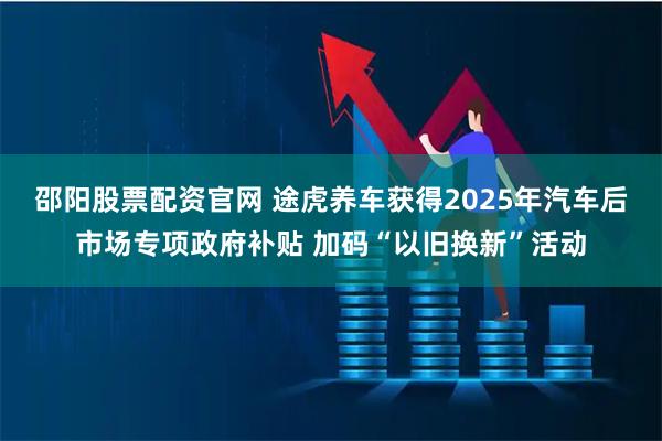 邵阳股票配资官网 途虎养车获得2025年汽车后市场专项政府补贴 加码“以旧换新”活动