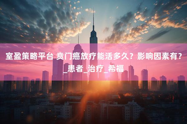 室盈策略平台 贲门癌放疗能活多久？影响因素有？_患者_治疗_希福