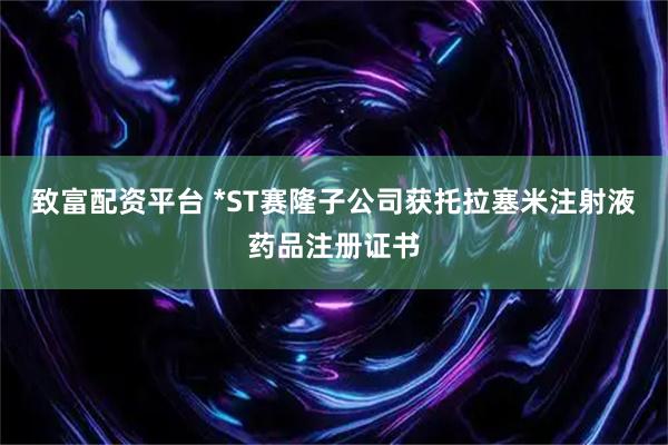 致富配资平台 *ST赛隆子公司获托拉塞米注射液药品注册证书