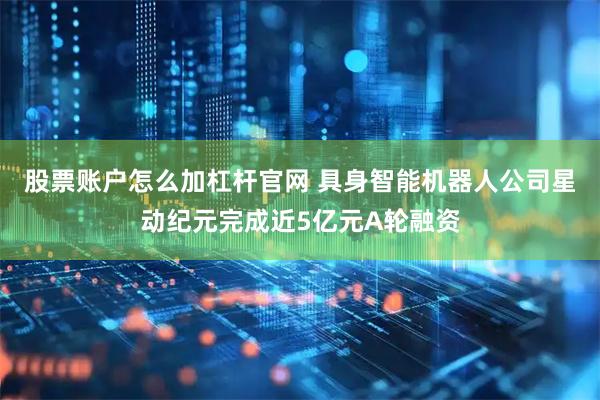 股票账户怎么加杠杆官网 具身智能机器人公司星动纪元完成近5亿元A轮融资