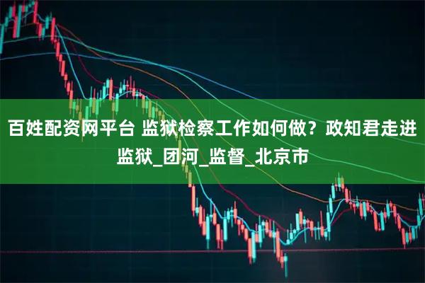 百姓配资网平台 监狱检察工作如何做？政知君走进监狱_团河_监督_北京市