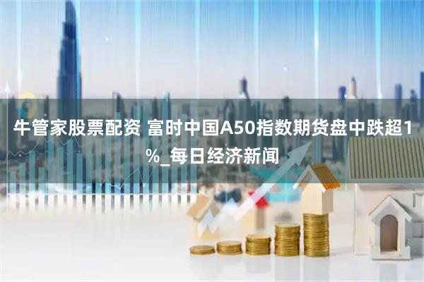 牛管家股票配资 富时中国A50指数期货盘中跌超1%_每日经济新闻