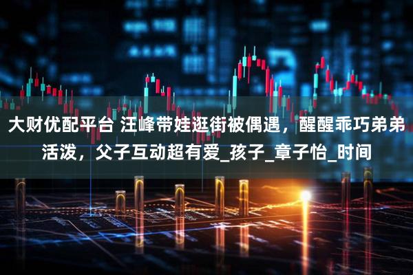 大财优配平台 汪峰带娃逛街被偶遇，醒醒乖巧弟弟活泼，父子互动超有爱_孩子_章子怡_时间