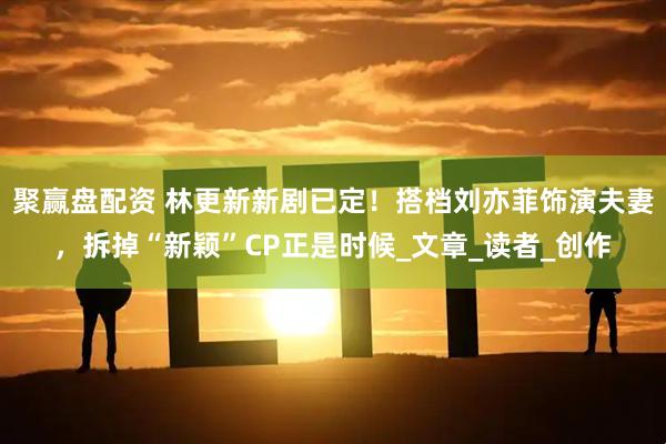 聚赢盘配资 林更新新剧已定！搭档刘亦菲饰演夫妻，拆掉“新颖”CP正是时候_文章_读者_创作