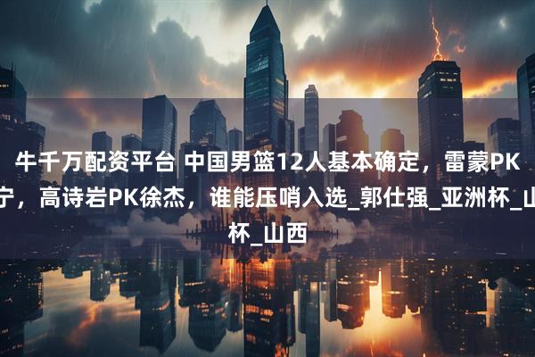 牛千万配资平台 中国男篮12人基本确定，雷蒙PK张宁，高诗岩PK徐杰，谁能压哨入选_郭仕强_亚洲杯_山西