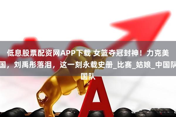 低息股票配资网APP下载 女篮夺冠封神！力克美国，刘禹彤落泪，这一刻永载史册_比赛_姑娘_中国队