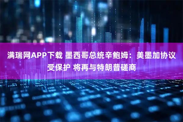 满瑞网APP下载 墨西哥总统辛鲍姆：美墨加协议受保护 将再与特朗普磋商