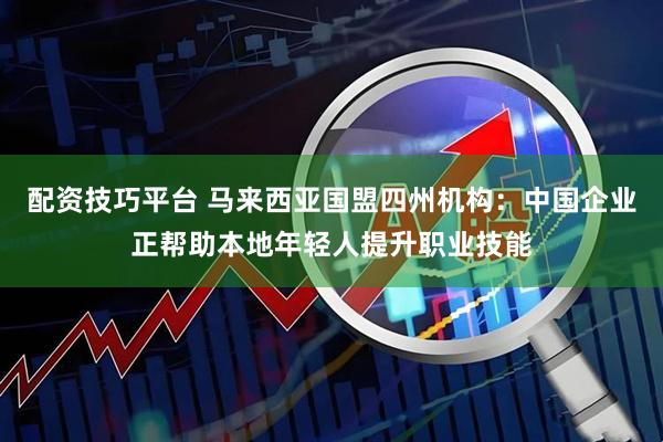 配资技巧平台 马来西亚国盟四州机构：中国企业正帮助本地年轻人提升职业技能
