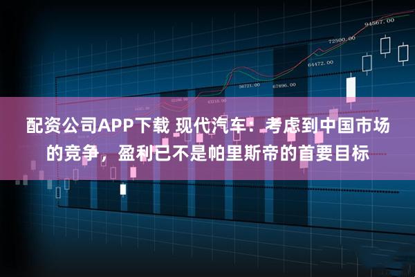 配资公司APP下载 现代汽车：考虑到中国市场的竞争，盈利已不是帕里斯帝的首要目标