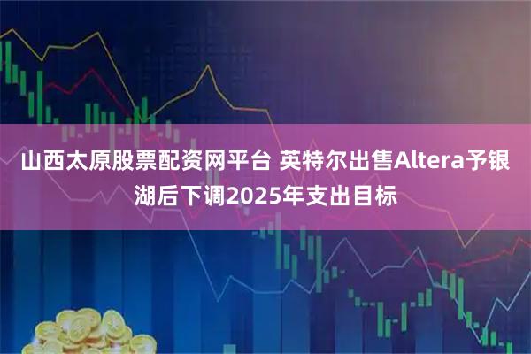 山西太原股票配资网平台 英特尔出售Altera予银湖后下调2025年支出目标