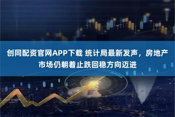 创同配资官网APP下载 统计局最新发声，房地产市场仍朝着止跌回稳方向迈进