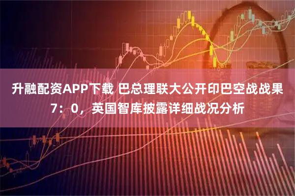 升融配资APP下载 巴总理联大公开印巴空战战果7：0，英国智库披露详细战况分析