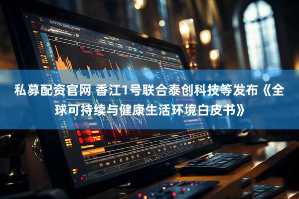 私募配资官网 香江1号联合泰创科技等发布《全球可持续与健康生活环境白皮书》