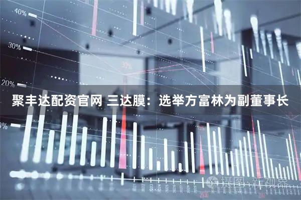 聚丰达配资官网 三达膜：选举方富林为副董事长