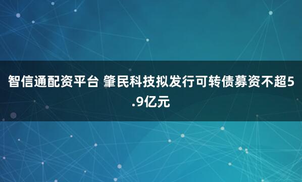 智信通配资平台 肇民科技拟发行可转债募资不超5.9亿元