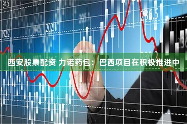 西安股票配资 力诺药包：巴西项目在积极推进中