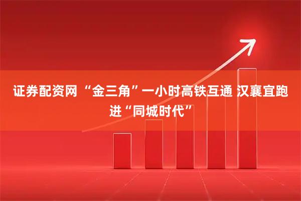 证券配资网 “金三角”一小时高铁互通 汉襄宜跑进“同城时代”