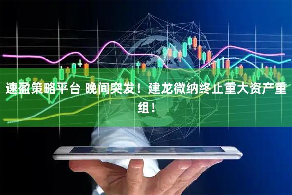 速盈策略平台 晚间突发！建龙微纳终止重大资产重组！