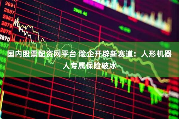 国内股票配资网平台 险企开辟新赛道：人形机器人专属保险破冰