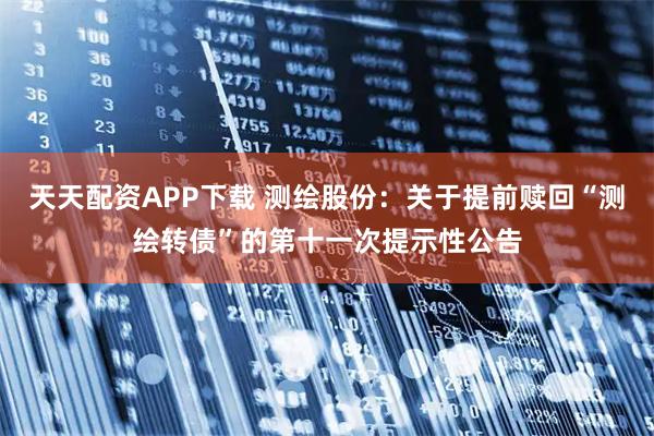 天天配资APP下载 测绘股份：关于提前赎回“测绘转债”的第十一次提示性公告