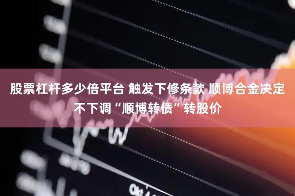 股票杠杆多少倍平台 触发下修条款 顺博合金决定不下调“顺博转债”转股价
