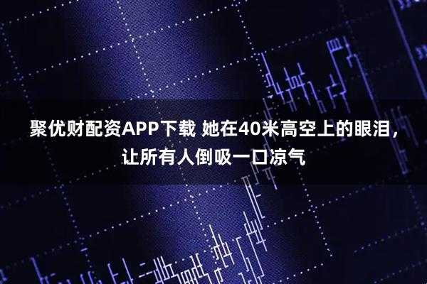 聚优财配资APP下载 她在40米高空上的眼泪，让所有人倒吸一口凉气