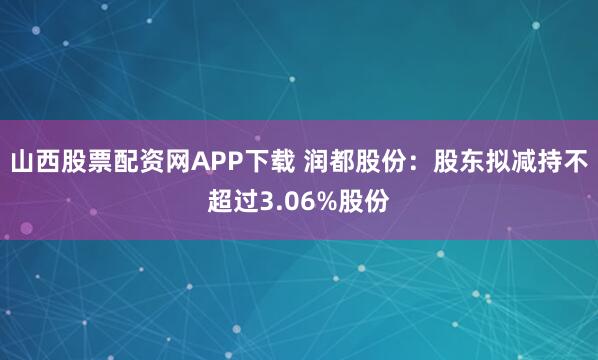 山西股票配资网APP下载 润都股份：股东拟减持不超过3.06%股份