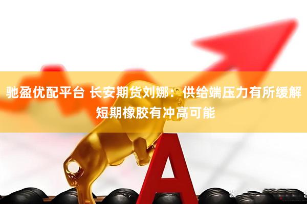 驰盈优配平台 长安期货刘娜：供给端压力有所缓解 短期橡胶有冲高可能