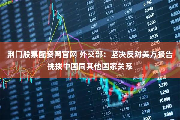 荆门股票配资网官网 外交部：坚决反对美方报告挑拨中国同其他国家关系