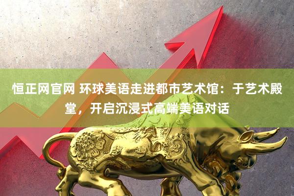 恒正网官网 环球美语走进都市艺术馆：于艺术殿堂，开启沉浸式高端美语对话