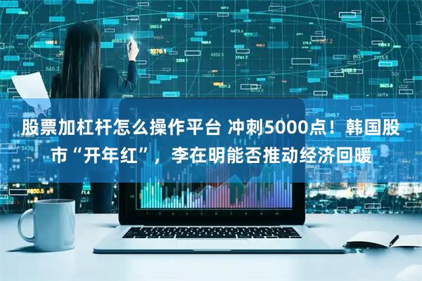 股票加杠杆怎么操作平台 冲刺5000点！韩国股市“开年红”，李在明能否推动经济回暖