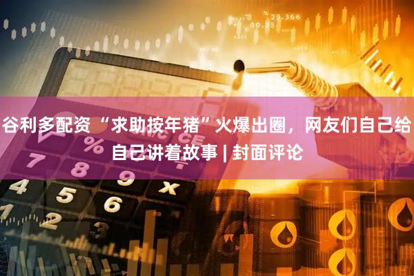 谷利多配资 “求助按年猪”火爆出圈，网友们自己给自己讲着故事 | 封面评论