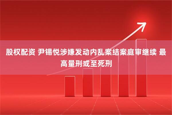 股权配资 尹锡悦涉嫌发动内乱案结案庭审继续 最高量刑或至死刑