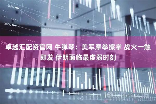 卓越汇配资官网 牛弹琴：美军摩拳擦掌 战火一触即发 伊朗面临最虚弱时刻