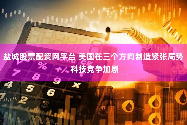 盐城股票配资网平台 美国在三个方向制造紧张局势 科技竞争加剧