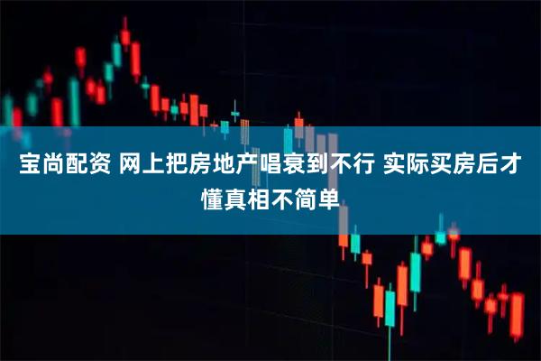 宝尚配资 网上把房地产唱衰到不行 实际买房后才懂真相不简单