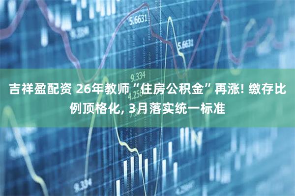 吉祥盈配资 26年教师“住房公积金”再涨! 缴存比例顶格化, 3月落实统一标准