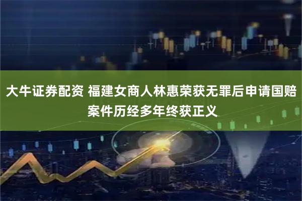 大牛证券配资 福建女商人林惠荣获无罪后申请国赔 案件历经多年终获正义
